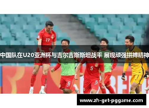 中国队在U20亚洲杯与吉尔吉斯斯坦战平 展现顽强拼搏精神