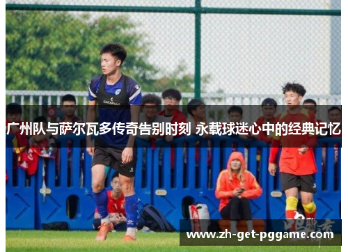 广州队与萨尔瓦多传奇告别时刻 永载球迷心中的经典记忆