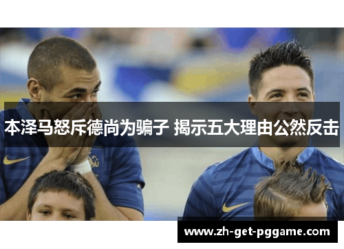 本泽马怒斥德尚为骗子 揭示五大理由公然反击