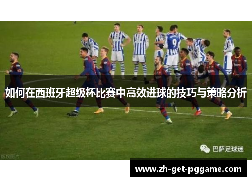 如何在西班牙超级杯比赛中高效进球的技巧与策略分析