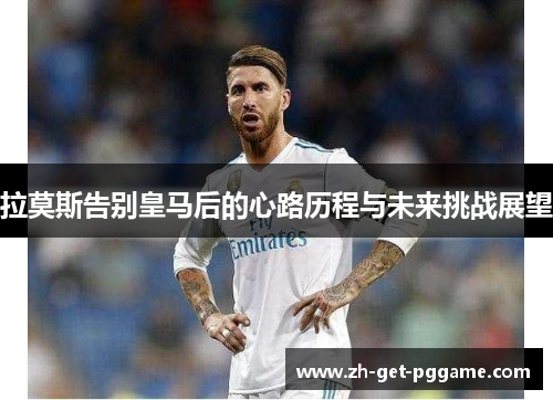 拉莫斯告别皇马后的心路历程与未来挑战展望