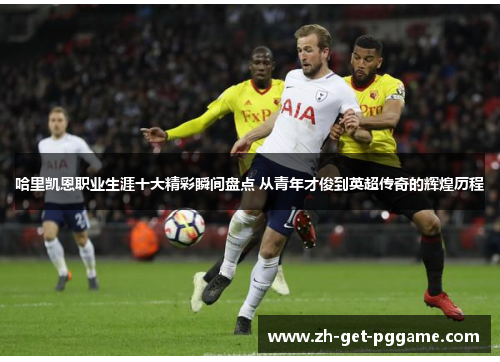哈里凯恩职业生涯十大精彩瞬间盘点 从青年才俊到英超传奇的辉煌历程 哈里凯恩职业生涯十大精彩瞬间盘点 从青年才俊到英超传奇的辉煌历程