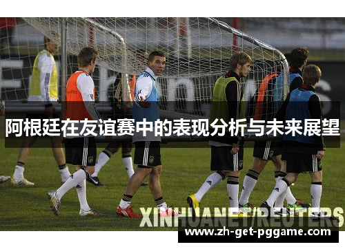 阿根廷在友谊赛中的表现分析与未来展望 阿根廷在友谊赛中的表现分析与未来展望