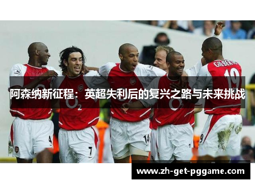 阿森纳新征程:英超失利后的复兴之路与未来挑战 阿森纳新征程:英超失利后的复兴之路与未来挑战