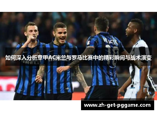 如何深入分析意甲AC米兰与罗马比赛中的精彩瞬间与战术演变