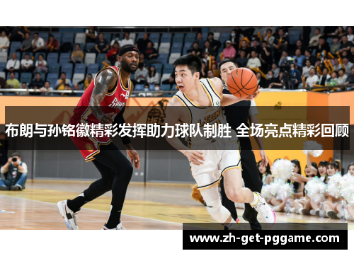 布朗与孙铭徽精彩发挥助力球队制胜 全场亮点精彩回顾