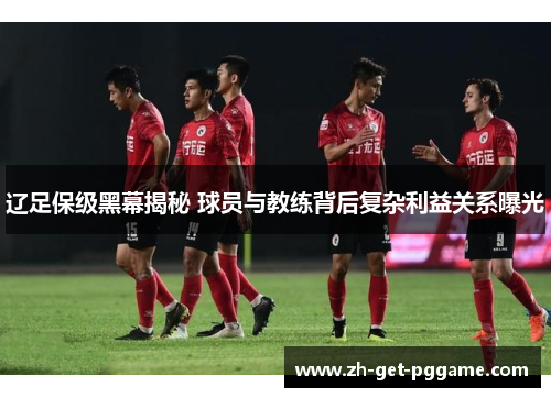辽足保级黑幕揭秘 球员与教练背后复杂利益关系曝光 辽足保级黑幕揭秘 球员与教练背后复杂利益关系曝光