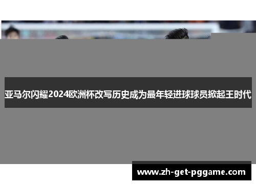 亚马尔闪耀2024欧洲杯改写历史成为最年轻进球球员掀起王时代