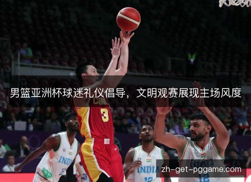 男篮亚洲杯球迷礼仪倡导，文明观赛展现主场风度