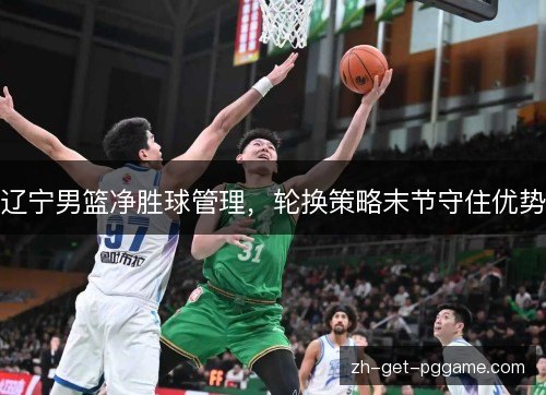 辽宁男篮净胜球管理,轮换策略末节守住优势 辽宁男篮净胜球管理,轮换策略末节守住优势